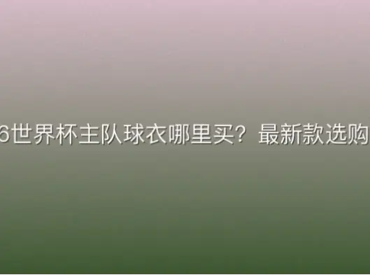 2026世界杯主队球衣哪里买？最新款选购指南